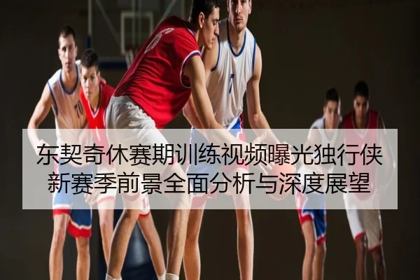 东契奇休赛期训练视频曝光独行侠新赛季前景全面分析与深度展望