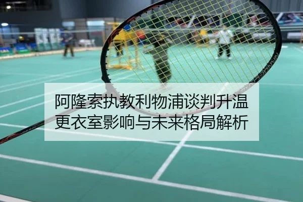 阿隆索执教利物浦谈判升温 更衣室影响与未来格局解析