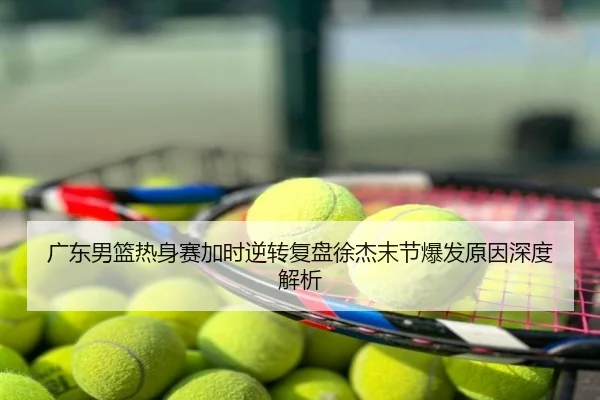 广东男篮热身赛加时逆转复盘徐杰末节爆发原因深度解析