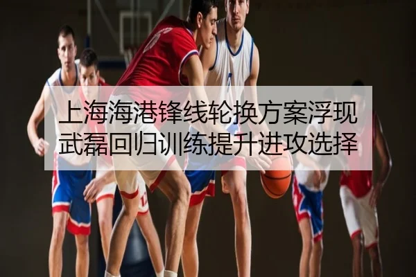 上海海港锋线轮换方案浮现 武磊回归训练提升进攻选择