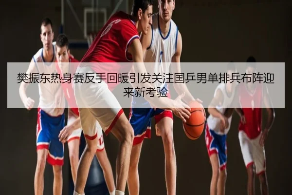 樊振东热身赛反手回暖引发关注国乒男单排兵布阵迎来新考验