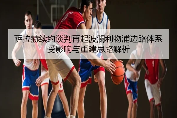 萨拉赫续约谈判再起波澜利物浦边路体系受影响与重建思路解析