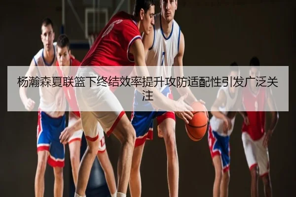 杨瀚森夏联篮下终结效率提升攻防适配性引发广泛关注