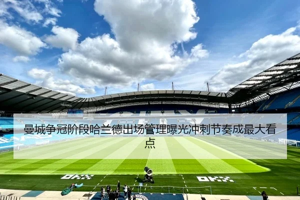 曼城争冠阶段哈兰德出场管理曝光冲刺节奏成最大看点