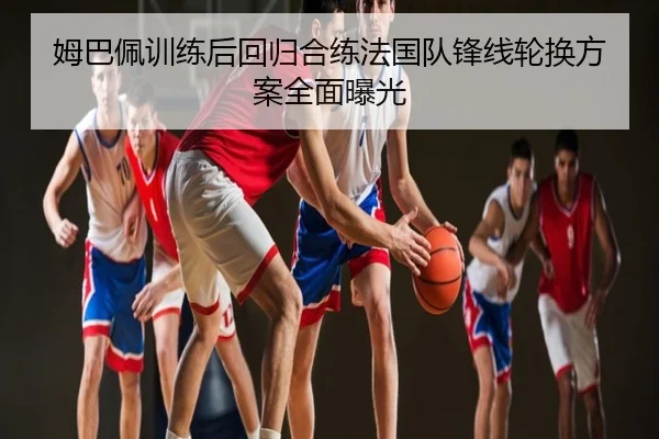 姆巴佩训练后回归合练法国队锋线轮换方案全面曝光