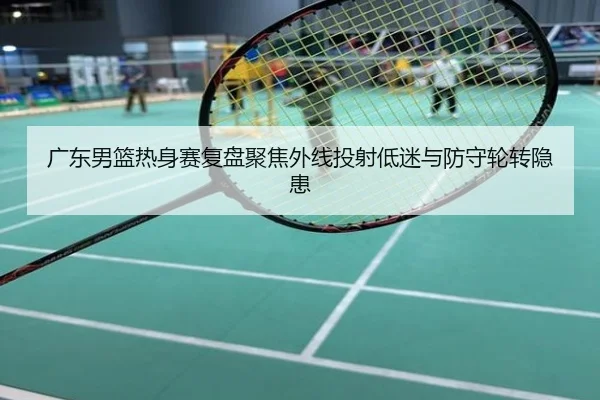 广东男篮热身赛复盘聚焦外线投射低迷与防守轮转隐患