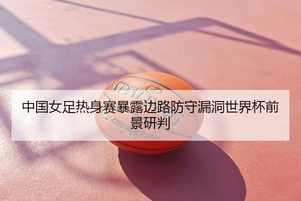 中国女足热身赛暴露边路防守漏洞世界杯前景研判